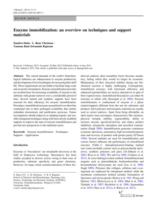 REVIEW ARTICLE
Enzyme immobilization: an overview on techniques and support
materials
Sumitra Datta • L. Rene Christena •
Yamuna Rani Sriramulu Rajaram
Received: 2 February 2012 / Accepted: 20 May 2012 / Published online: 6 June 2012
Ó The Author(s) 2012. This article is published with open access at Springerlink.com
Abstract The current demands of the world’s biotechno-
logical industries are enhancement in enzyme productivity
and development ofnovel techniquesfor increasingtheir shelf
life. These requirements are inevitable to facilitate large-scale
and economic formulation. Enzyme immobilization provides
an excellent base for increasing availability of enzyme to the
substrate with greater turnover over a considerable period of
time. Several natural and synthetic supports have been
assessed for their efﬁciency for enzyme immobilization.
Nowadays, immobilized enzymes are preferred over their free
counterpart due to their prolonged availability that curtails
redundant downstream and puriﬁcation processes. Future
investigations should endeavor at adopting logistic and sen-
sible entrapment techniques along with innovatively modiﬁed
supports to improve the state of enzyme immobilization and
provide new perspectives to the industrial sector.
Keywords Enzyme immobilization Á Techniques Á
Supports Á Applications
Introduction
Enzymes or ‘biocatalysts’ are remarkable discovery in the
ﬁeld of bioprocess technology. Biocatalysis has been
widely accepted in diverse sectors owing to their ease of
production, substrate speciﬁcity and green chemistry.
However, for large extent commercialization of these bio-
derived catalysts, their reusability factor becomes manda-
tory, failing which they would no longer be economic.
Maintenance of their structural stability during any bio-
chemical reaction is highly challenging. Consequently,
immobilized enzymes with functional efﬁciency and
enhanced reproducibility are used as alternatives in spite of
their expensiveness. Immobilized biocatalysts can either be
enzymes or whole cells (Kawaguti et al. 2006). Enzyme
immobilization is conﬁnement of enzyme to a phase
(matrix/support) different from the one for substrates and
products. Inert polymers and inorganic materials are usually
used as carrier matrices. Apart from being affordable, an
ideal matrix must encompass characteristics like inertness,
physical strength, stability, regenerability, ability to
increase enzyme speciﬁcity/activity and reduce product
inhibition, nonspeciﬁc adsorption and microbial contami-
nation (Singh 2009). Immobilization generates continuous
economic operations, automation, high investment/capacity
ratio and recovery of product with greater purity (D’Souza
1998). Several methods are used for immobilization and
various factors inﬂuence the performance of immobilized
enzymes (Table 1). Adsorption/carrier-binding method
uses water-insoluble carriers such as polysaccharide deriv-
atives, synthetic polymers and glass (Al-Adhami et al.
2002; Rosa et al. 2002; Wu and Lia 2008; Cordeiro et al.
2011). In cross-linking/covalent method, bi/multifunctional
reagents such as glutaraldehyde, bisdiazobenzidine and
hexamethylene diisocyanate are used (Lee et al. 2006;
Singh 2009). Polymers like collagen, cellulose and j-car-
rageenan are employed by entrapment method, while the
membrane conﬁnement method includes formulation of
liposomes and microcapsules (Katwa et al. 1981; Wang and
Hettwer 1982; Mislovicova´ et al. 2004; Hilal et al. 2006;
Tu¨mtu¨rk et al. 2007; Rochefort et al. 2008; Jegannathan
et al. 2010; Chen et al. 2011a, b; Klein et al. 2011).
S. Datta (&) Á L. R. Christena Á Y. R. S. Rajaram
School of Chemical and Biotechnology, Shanmuga Arts,
Science, Technology and Research Academy (SASTRA)
University, Tirumalaisamudram, Thanjavur 613401,
Tamilnadu, India
e-mail: sumitra.datta@gmail.com
123
3 Biotech (2013) 3:1–9
DOI 10.1007/s13205-012-0071-7
 