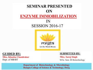 SUBMITTED BY:
Miss. Saroj Singh
M.Sc. Sem. III Biotechnology
SEMINAR PRESENTED
ON
ENZYME IMMOBILIZATION
IN
SESSION 2016-17
1
Department of Biotechnology & Microbiology
Rungta College of Science & Technology, Durg
GUIDED BY:
Miss. Khusbu Chandrakar
Dept. of MB/BT
 