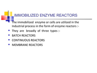IMMOBILIZED ENZYME REACTORS
 The immobilized enzyme or cells are utilized in the
Industrial process in the form of enzyme reactors :-
 They are broadly of three types :-
 BATCH REACTORS
 CONTINUOUS REACTORS
 MEMBRANE REACTORS
 