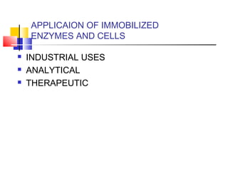 APPLICAION OF IMMOBILIZED
ENZYMES AND CELLS
 INDUSTRIAL USES
 ANALYTICAL
 THERAPEUTIC
 