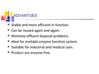 ADVANTGES
 Stable and more efficient in function.
 Can be reused again and again.
 Minimize effluent disposal problems.
 Ideal for multiple enzyme function system.
 Suitable for industrial and medical uses.
 Product are enzyme free.
 