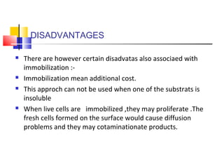 DISADVANTAGES
 There are however certain disadvatas also associaed with
immobilization :-
 Immobilization mean additional cost.
 This approch can not be used when one of the substrats is
insoluble
 When live cells are immobilized ,they may proliferate .The
fresh cells formed on the surface would cause diffusion
problems and they may cotaminationate products.
 