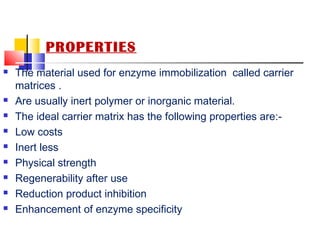 PROPERTIES
 The material used for enzyme immobilization called carrier
matrices .
 Are usually inert polymer or inorganic material.
 The ideal carrier matrix has the following properties are:-
 Low costs
 Inert less
 Physical strength
 Regenerability after use
 Reduction product inhibition
 Enhancement of enzyme specificity
 