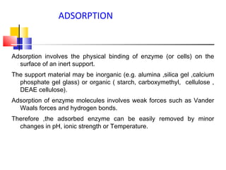 Adsorption involves the physical binding of enzyme (or cells) on the
surface of an inert support.
The support material may be inorganic (e.g. alumina ,silica gel ,calcium
phosphate gel glass) or organic ( starch, carboxymethyl, cellulose ,
DEAE cellulose).
Adsorption of enzyme molecules involves weak forces such as Vander
Waals forces and hydrogen bonds.
Therefore ,the adsorbed enzyme can be easily removed by minor
changes in pH, ionic strength or Temperature.
ADSORPTION
 