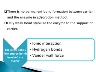 There is no permanent bond formation between carrier
and the enzyme in adsorption method.
Only weak bond stabilize the enzyme to the support or
carrier.
The weak bonds
(low energy bond)
involved are
mainly
• Ionic interaction
• Hydrogen bonds
• Vander wall force
 