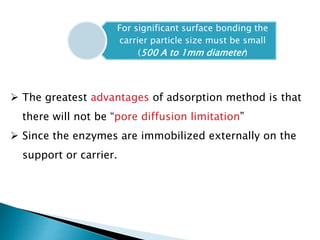 For significant surface bonding the
carrier particle size must be small
(500 A to 1mm diameter)
 The greatest advantages of adsorption method is that
there will not be “pore diffusion limitation”
 Since the enzymes are immobilized externally on the
support or carrier.
 