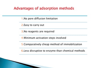 1.No pore diffusion limitation
2.Easy to carry out
3.No reagents are required
4.Minimum activation steps involved
5.Comparatively cheap method of immobilization
6.Less disruptive to enzyme than chemical methods
Advantages of adsorption methods
 