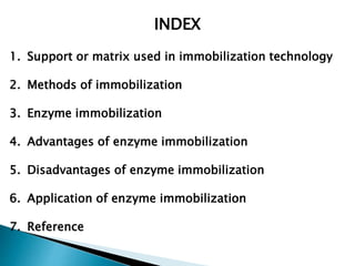 INDEX
1. Support or matrix used in immobilization technology
2. Methods of immobilization
3. Enzyme immobilization
4. Advantages of enzyme immobilization
5. Disadvantages of enzyme immobilization
6. Application of enzyme immobilization
7. Reference
 