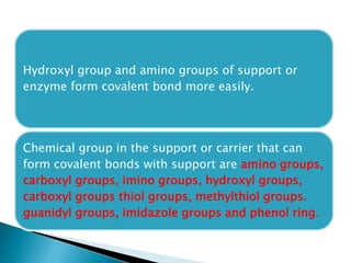 Hydroxyl group and amino groups of support or
enzyme form covalent bond more easily.
Chemical group in the support or carrier that can
form covalent bonds with support are amino groups,
carboxyl groups, imino groups, hydroxyl groups,
carboxyl groups thiol groups, methylthiol groups.
guanidyl groups, imidazole groups and phenol ring.
 
