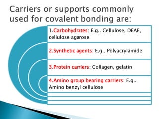 1.Carbohydrates: E.g.. Cellulose, DEAE,
cellulose agarose
2.Synthetic agents: E.g.. Polyacrylamide
3.Protein carriers: Collagen, gelatin
4.Amino group bearing carriers: E.g..
Amino benzyl cellulose
 