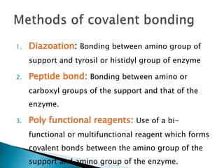 1. Diazoation: Bonding between amino group of
support and tyrosil or histidyl group of enzyme
2. Peptide bond: Bonding between amino or
carboxyl groups of the support and that of the
enzyme.
3. Poly functional reagents: Use of a bi-
functional or multifunctional reagent which forms
covalent bonds between the amino group of the
support and amino group of the enzyme.
 