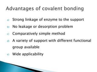 a) Strong linkage of enzyme to the support
b) No leakage or desorption problem
c) Comparatively simple method
d) A variety of support with different functional
group available
e) Wide applicability
 