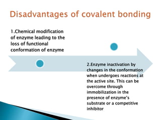 1.Chemical modification
of enzyme leading to the
loss of functional
conformation of enzyme
2.Enzyme inactivation by
changes in the conformation
when undergoes reactions at
the active site. This can be
overcome through
immobilization in the
presence of enzyme’s
substrate or a competitive
inhibitor
 