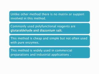 Unlike other method there is no matrix or support
involved in this method.
Commonly used polyfunctional reagents are
glutaraldehyde and diazonium salt.
This method is cheap and simple but not often used
with pure enzymes.
This method is widely used in commercial
preparations and industrial applications .
 