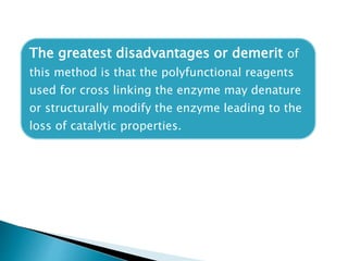 The greatest disadvantages or demerit of
this method is that the polyfunctional reagents
used for cross linking the enzyme may denature
or structurally modify the enzyme leading to the
loss of catalytic properties.
 