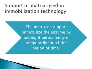 The matrix or support
immobilize the enzyme by
holding it permanently or
temporarily for a brief
period of time.
 