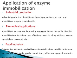 1. Industrial production
Industrial production of antibiotics, beverages, amino acids, etc.; use
immobilized enzyme or whole cells.
2. Biomedical applications:
Immobilized enzyme can be used to overcome inborn metabolic disorder.
Immobilization technique are effectively used in drug delivery system
especially to oncogenic sites.
3. Food industry:
Enzyme like pectinases and celluloses immobilized on suitable carriers are
successfully used in the production of jams, jellies and syrups from fruits
and vegetables.
 