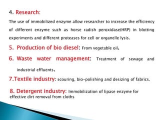 4. Research:
The use of immobilized enzyme allow researcher to increase the efficiency
of different enzyme such as horse radish peroxidase(HRP) in blotting
experiments and different proteases for cell or organelle lysis.
5. Production of bio diesel: From vegetable oil.
6. Waste water management: Treatment of sewage and
industrial effluents.
7.Textile industry: scouring, bio-polishing and desizing of fabrics.
8. Detergent industry: Immobilization of lipase enzyme for
effective dirt removal from cloths
 