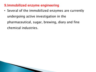 9.Immobilized enzyme engineering
• Several of the immobilized enzymes are currently
undergoing active investigation in the
pharmaceutical, sugar, brewing, diary and fine
chemical industries.
 