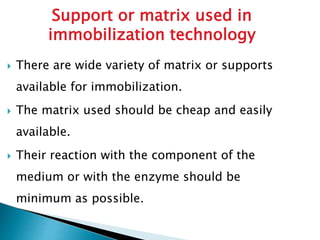  There are wide variety of matrix or supports
available for immobilization.
 The matrix used should be cheap and easily
available.
 Their reaction with the component of the
medium or with the enzyme should be
minimum as possible.
Support or matrix used in
immobilization technology
 
