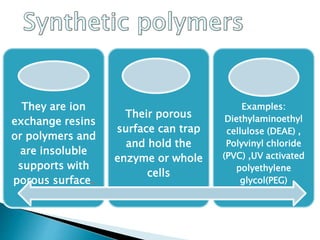 They are ion
exchange resins
or polymers and
are insoluble
supports with
porous surface.
Their porous
surface can trap
and hold the
enzyme or whole
cells
Examples:
Diethylaminoethyl
cellulose (DEAE) ,
Polyvinyl chloride
(PVC) ,UV activated
polyethylene
glycol(PEG)
 