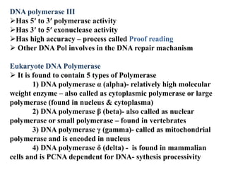 DNA polymerase III
Has 5′ to 3′ polymerase activity
Has 3′ to 5′ exonuclease activity
Has high accuracy – process called Proof reading
 Other DNA Pol involves in the DNA repair machanism
Eukaryote DNA Polymerase
 It is found to contain 5 types of Polymerase
1) DNA polymerase α (alpha)- relatively high molecular
weight enzyme – also called as cytoplasmic polymerase or large
polymerase (found in nucleus & cytoplasma)
2) DNA polymerase β (beta)- also called as nuclear
polymerase or small polymerase – found in vertebrates
3) DNA polymerase γ (gamma)- called as mitochondrial
polymerase and is encoded in nucleus
4) DNA polymerase δ (delta) - is found in mammalian
cells and is PCNA dependent for DNA- sythesis processivity
 