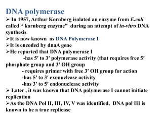 DNA polymerase
 In 1957, Arthur Kornberg isolated an enzyme from E.coli
called “ kornberg enzyme” during an attempt of in-vitro DNA
synthesis
It is now known as DNA Polymerase I
It is encoded by dnaA gene
He reported that DNA polymerase I
-has 5′ to 3′ polymerase activity (that requires free 5′
phosphate group and 3′ OH group
- requires primer with free 3′ OH group for action
-has 5′ to 3′ exonuclease activity
-has 3′ to 5′ endonuclease activity
 Later , it was known that DNA polymerase I cannot initiate
replication
As the DNA Pol II, III, IV, V was identified, DNA pol III is
known to be a true replicase
 