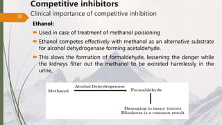 Competitive inhibitors
Clinical importance of competitive inhibition
Ethanol:
 Used in case of treatment of methanol poisioning
 Ethanol competes effectively with methanol as an alternative substrate
for alcohol dehydrogenase forming acetaldehyde.
 This slows the formation of formaldehyde, lessening the danger while
the kidneys filter out the methanol to be excreted harmlessly in the
urine.
10
 