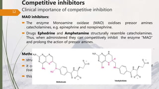 Competitive inhibitors
Clinical importance of competitive inhibition
MAO inhibitors:
 The enzyme Monoamine oxidase (MAO) oxidises pressor amines
catecholamines, e.g. epinephrine and norepinephrine.
 Drugs Ephedrine and Amphetamine structurally resemble catecholamines.
Thus, when administered they can competitively inhibit the enzyme “MAO”
and prolong the action of pressor amines.
Methotrexate:
 structural analog of folic acid
 it competitively inhibits “folate reductase” enzyme and prevents formation of
FH4, (that is essential of DNA synthesis and cell division)
 this drug is used for cancer therapy
.
12
 
