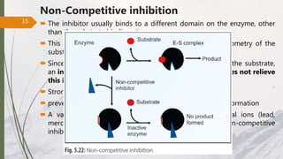 Non-Competitive inhibition
 The inhibitor usually binds to a different domain on the enzyme, other
than the substrate binding site.
 This occurs when the substances not resembling the geometry of the
substrate & do not exhibit mutual competition.
 Since these inhibitors have no structural resemblance to the substrate,
an increase in the substrate concentration generally does not relieve
this inhibition.
 Strong affinity for inhibitors
 prevent catalysis possibly due to distortion in enzyme conformation
 A variety of poisons, such as iodoacetate, heavy metal ions (lead,
mercury) and oxidizing agents act as irreversible non-competitive
inhibitors.
15
 