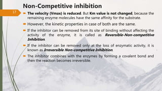 Non-Competitive inhibition
 The velocity (Vmax) is reduced. But Km value is not changed, because the
remaining enzyme molecules have the same affinity for the substrate.
 However, the kinetic properties in case of both are the same.
 If the inhibitor can be removed from its site of binding without affecting the
activity of the enzyme, it is called as Reversible-Non-competitive
Inhibition.
 If the inhibitor can be removed only at the loss of enzymatic activity, it is
known as Irreversible Non-competitive Inhibition.
 The inhibitor combines with the enzymes by forming a covalent bond and
then the reaction becomes irreversible.
17
 