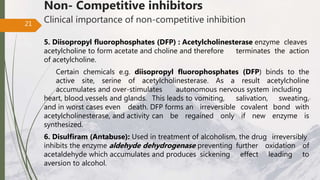 Non- Competitive inhibitors
Clinical importance of non-competitive inhibition
5. Diisopropyl fluorophosphates (DFP) : Acetylcholinesterase enzyme cleaves
acetylcholine to form acetate and choline and therefore terminates the action
of acetylcholine.
Certain chemicals e.g. diisopropyl fluorophosphates (DFP) binds to the
active site, serine of acetylcholinesterase. As a result acetylcholine
accumulates and over-stimulates autonomous nervous system including
heart, blood vessels and glands. This leads to vomiting, salivation, sweating,
and in worst cases even death. DFP forms an irreversible covalent bond with
acetylcholinesterase, and activity can be regained only if new enzyme is
synthesized.
6. Disulfiram (Antabuse): Used in treatment of alcoholism, the drug irreversibly
inhibits the enzyme aldehyde dehydrogenase preventing further oxidation of
acetaldehyde which accumulates and produces sickening effect leading to
aversion to alcohol.
21
 