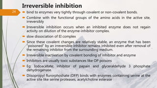Irreversible inhibition
 bind to enzymes very tightly through covalent or non-covalent bonds.
 Combine with the functional groups of the amino acids in the active site,
irreversibly
 Irreversible inhibition occurs when an inhibited enzyme does not regain
activity on dilution of the enzyme-inhibitor complex.
 slow dissociation of EI complex
 Since these covalent changes are relatively stable, an enzyme that has been
“poisoned” by an irreversible inhibitor remains inhibited even after removal of
the remaining inhibitor from the surrounding medium.
 Irreversible inactivation by covalent bonding of inhibitor and enzyme
 Inhibitors are usually toxic substances like OP poisons
 Eg: Iodoacetate; inhibitor of papain and glyceraldehyde 3 phosphate
dehydrogenase.
 Diisopropyl flurorphoshate (DFP) binds with enzymes containing serine at the
active site like serine proteases, acetylcholine esterase
24
 