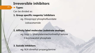 Irreversible inhibitors
 Types:
Can be divided as:
1. Group specific reagents/ inhibitors
eg. Diisopropyl phosphofluoridate
iodoacetamide
2. Affinity label molecules (substrate analoge)
eg. tosyl-L- phenylalaninechorlmethyl ketone
3 bromoacetol phosphate
3. Suicide inhibitors
eg. N,N dimethyl propargylamine
25
 