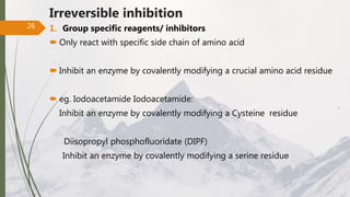 Irreversible inhibition
1. Group specific reagents/ inhibitors
 Only react with specific side chain of amino acid
 Inhibit an enzyme by covalently modifying a crucial amino acid residue
 eg. Iodoacetamide Iodoacetamide:
Inhibit an enzyme by covalently modifying a Cysteine residue
Diisopropyl phosphofluoridate (DIPF)
Inhibit an enzyme by covalently modifying a serine residue
26
 