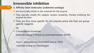 Irreversible inhibition
2. Affinity label molecules (substrate analoge)
 are structurally similar to the substrate for the enzyme
 They typically modify the catalytic residue covalently, thereby inhibiting the
enzyme function
 They are thus more specific for the enzyme active site than are group-
specific reagents
eg.
 3 bromoacetol phosphate:
Substrate analog of Dihydroxy acetonephosphate (DHAP)
Tosyl-L- phenylalanine chorlmethyl ketone (TPCK)
substrate analog for chymotrypsin
28
 