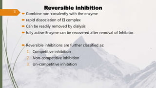  Combine non-covalently with the enzyme
 rapid dissociation of EI complex
 Can be readily removed by dialysis
 fully active Enzyme can be recovered after removal of Inhibitor.
 Reversible inhibitions are further classified as:
1. Competitive inhibition
2. Non-competitive inhibition
3. Un-competitive inhibition
Reversible inhibition
3
 