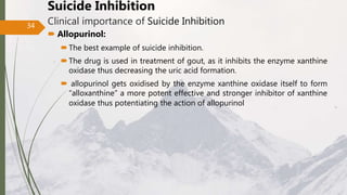 Suicide Inhibition
Clinical importance of Suicide Inhibition
 Allopurinol:
The best example of suicide inhibition.
The drug is used in treatment of gout, as it inhibits the enzyme xanthine
oxidase thus decreasing the uric acid formation.
 allopurinol gets oxidised by the enzyme xanthine oxidase itself to form
“alloxanthine” a more potent effective and stronger inhibitor of xanthine
oxidase thus potentiating the action of allopurinol
34
 