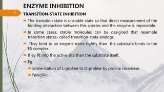 ENZYME INHIBITION
TRANSITION-STATE INHIBITION
 The transition state is unstable state so that direct measurement of the
binding interaction between this species and the enzyme is impossible.
 In some cases, stable molecules can be designed that resemble
transition states- called transition-state analogs.
 They bind to an enzyme more tightly than the substrate binds in the
ES complex
 they fit into the active site than the substrate itself.
 Eg.
Isomerization of L-proline to D-proline by proline racemase
Penicillin
35
 