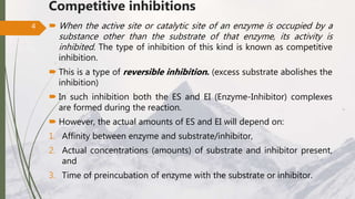 Competitive inhibitions
 When the active site or catalytic site of an enzyme is occupied by a
substance other than the substrate of that enzyme, its activity is
inhibited. The type of inhibition of this kind is known as competitive
inhibition.
 This is a type of reversible inhibition. (excess substrate abolishes the
inhibition)
 In such inhibition both the ES and EI (Enzyme-Inhibitor) complexes
are formed during the reaction.
 However, the actual amounts of ES and EI will depend on:
1. Affinity between enzyme and substrate/inhibitor,
2. Actual concentrations (amounts) of substrate and inhibitor present,
and
3. Time of preincubation of enzyme with the substrate or inhibitor.
4
 