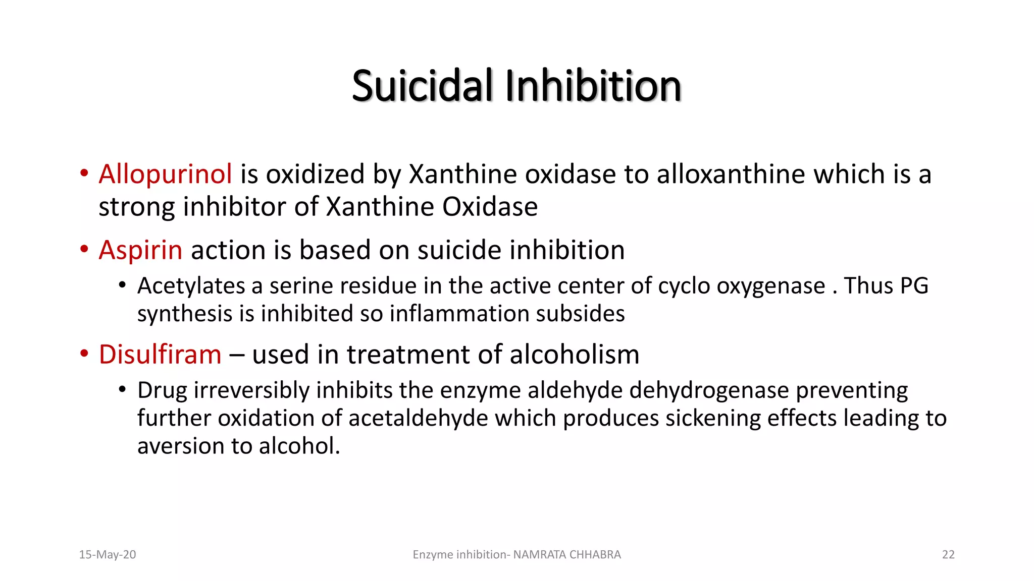 • Allopurinol is oxidized by Xanthine oxidase to alloxanthine which is a
strong inhibitor of Xanthine Oxidase
• Aspirin action is based on suicide inhibition
• Acetylates a serine residue in the active center of cyclo oxygenase . Thus PG
synthesis is inhibited so inflammation subsides
• Disulfiram – used in treatment of alcoholism
• Drug irreversibly inhibits the enzyme aldehyde dehydrogenase preventing
further oxidation of acetaldehyde which produces sickening effects leading to
aversion to alcohol.
Suicidal Inhibition
15-May-20 Enzyme inhibition- NAMRATA CHHABRA 22
 