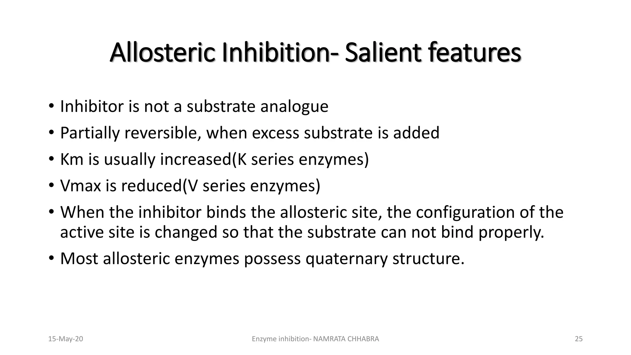 • Inhibitor is not a substrate analogue
• Partially reversible, when excess substrate is added
• Km is usually increased(K series enzymes)
• Vmax is reduced(V series enzymes)
• When the inhibitor binds the allosteric site, the configuration of the
active site is changed so that the substrate can not bind properly.
• Most allosteric enzymes possess quaternary structure.
Allosteric Inhibition- Salient features
15-May-20 Enzyme inhibition- NAMRATA CHHABRA 25
 