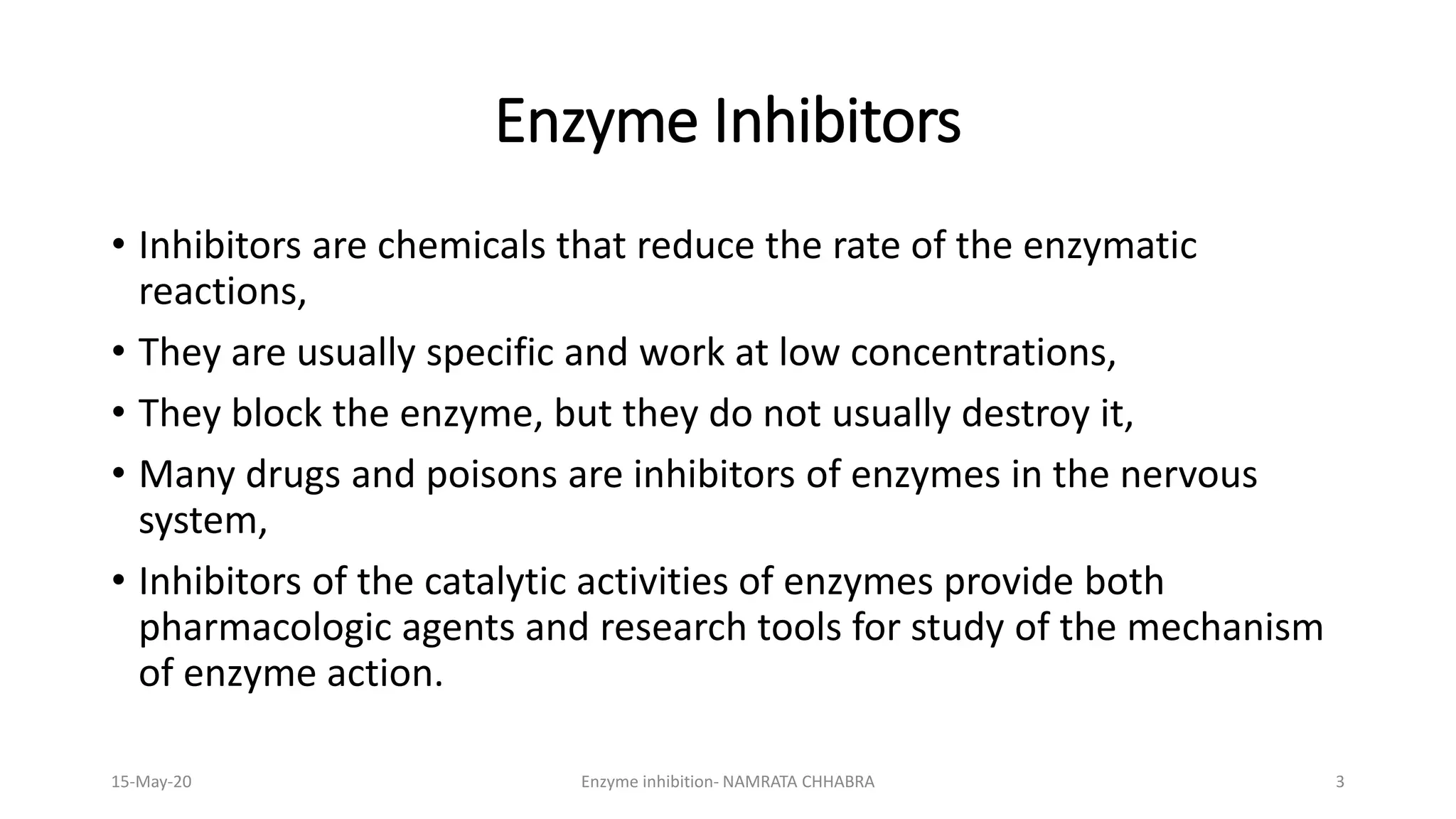 • Inhibitors are chemicals that reduce the rate of the enzymatic
reactions,
• They are usually specific and work at low concentrations,
• They block the enzyme, but they do not usually destroy it,
• Many drugs and poisons are inhibitors of enzymes in the nervous
system,
• Inhibitors of the catalytic activities of enzymes provide both
pharmacologic agents and research tools for study of the mechanism
of enzyme action.
Enzyme Inhibitors
15-May-20 Enzyme inhibition- NAMRATA CHHABRA 3
 