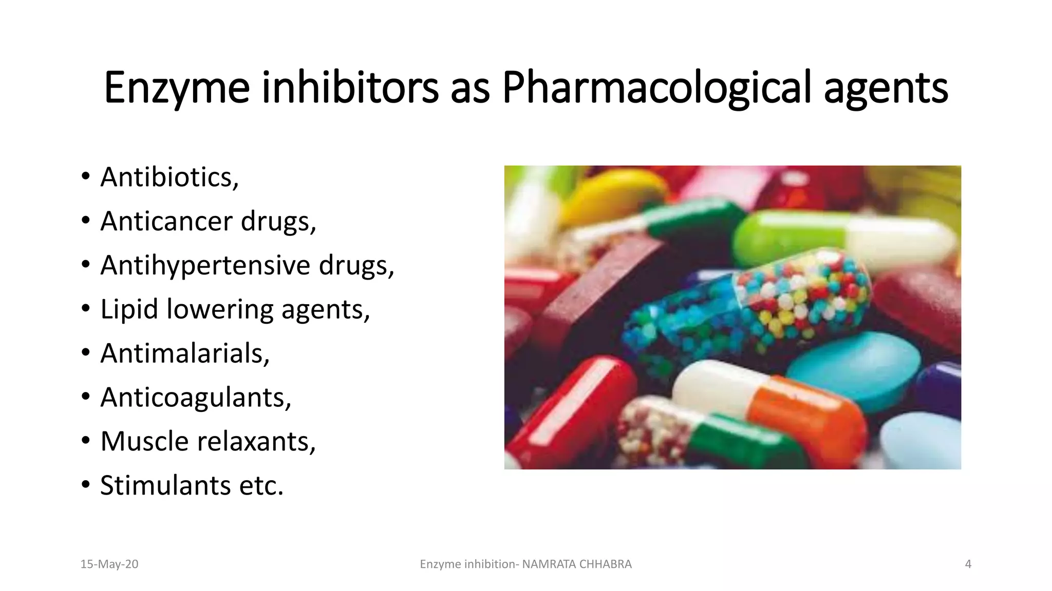 Enzyme inhibitors as Pharmacological agents
• Antibiotics,
• Anticancer drugs,
• Antihypertensive drugs,
• Lipid lowering agents,
• Antimalarials,
• Anticoagulants,
• Muscle relaxants,
• Stimulants etc.
15-May-20 Enzyme inhibition- NAMRATA CHHABRA 4
 