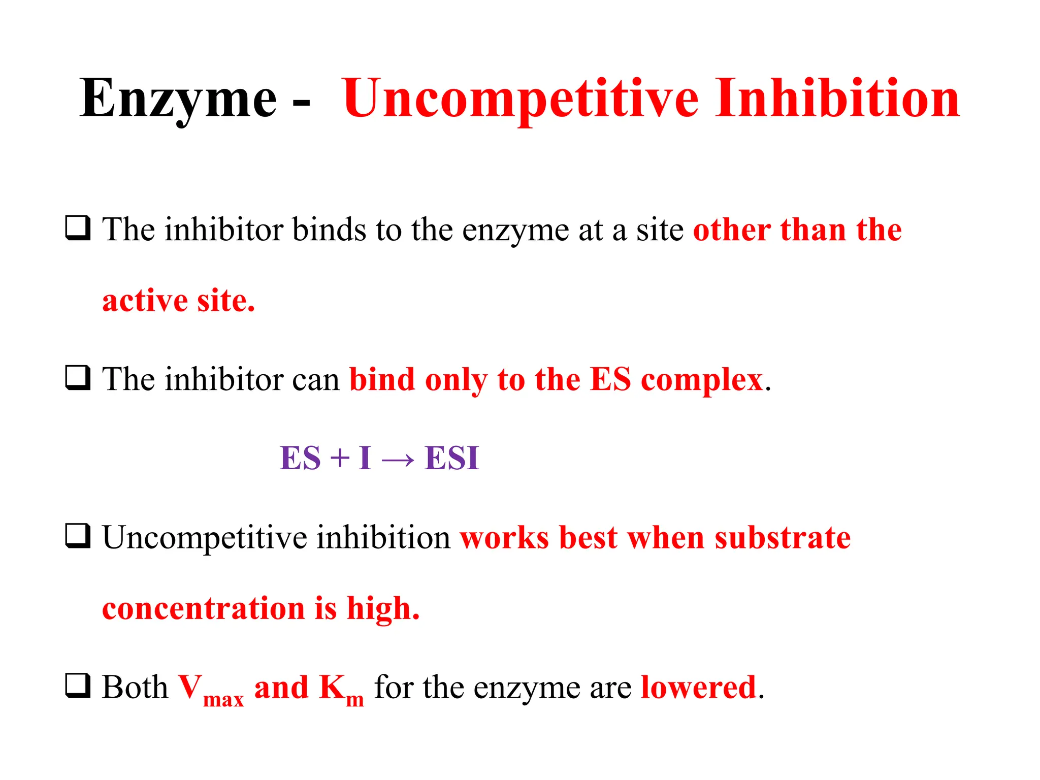 Enzyme - Uncompetitive Inhibition
 The inhibitor binds to the enzyme at a site other than the
active site.
 The inhibitor can bind only to the ES complex.
ES + I → ESI
 Uncompetitive inhibition works best when substrate
concentration is high.
 Both Vmax and Km for the enzyme are lowered.
 