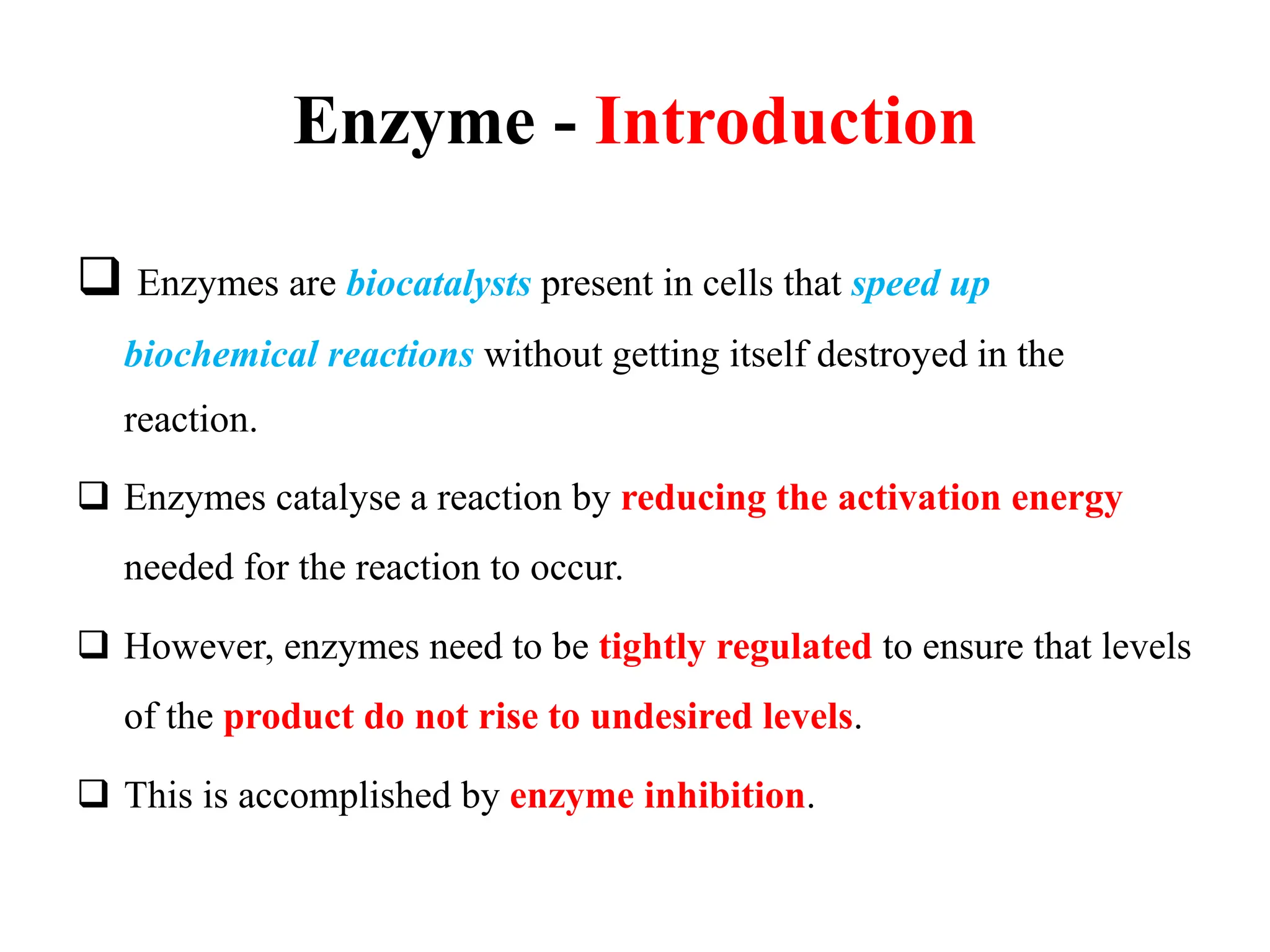 Enzyme - Introduction
 Enzymes are biocatalysts present in cells that speed up
biochemical reactions without getting itself destroyed in the
reaction.
 Enzymes catalyse a reaction by reducing the activation energy
needed for the reaction to occur.
 However, enzymes need to be tightly regulated to ensure that levels
of the product do not rise to undesired levels.
 This is accomplished by enzyme inhibition.
 
