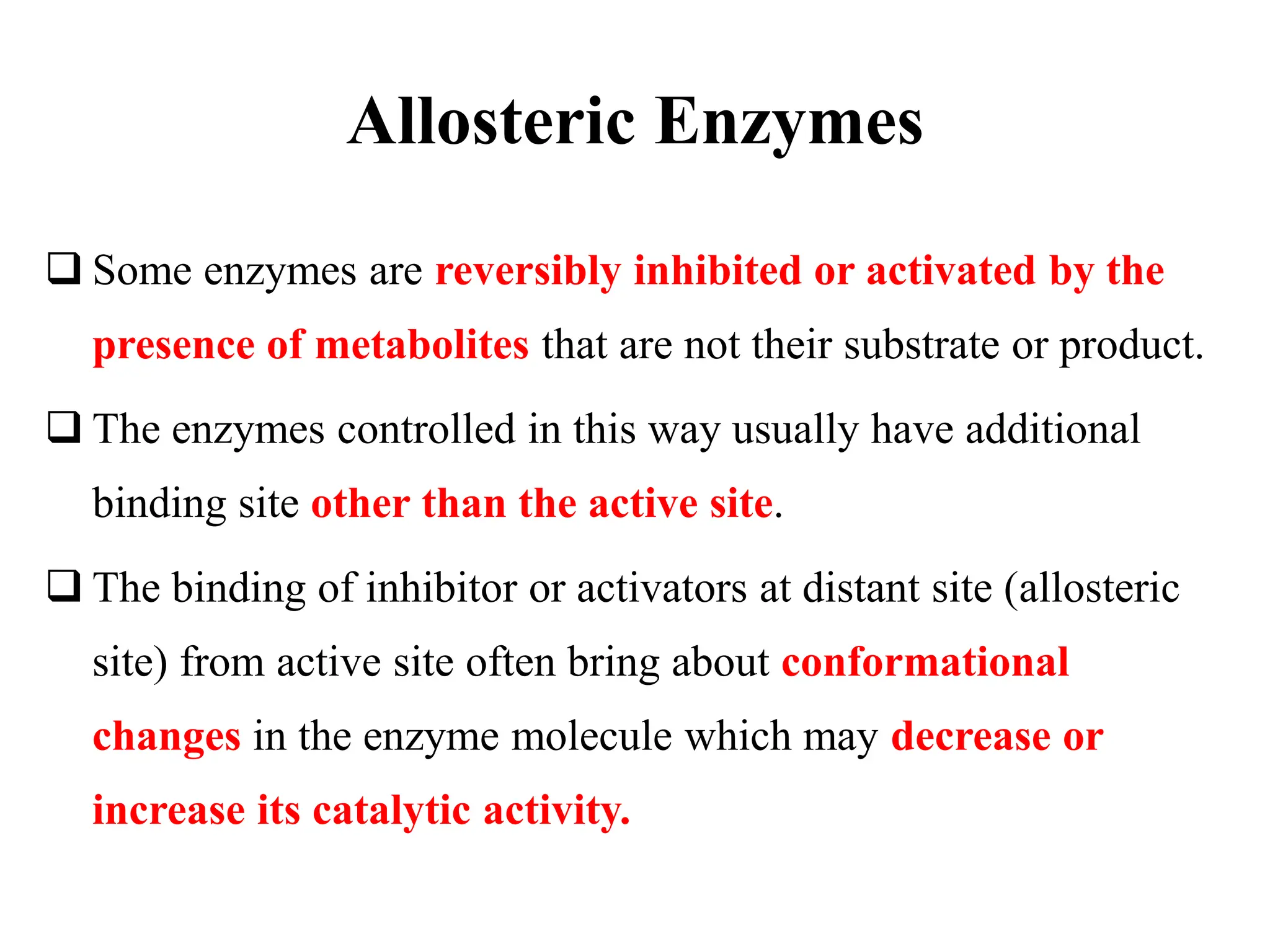 Allosteric Enzymes
 Some enzymes are reversibly inhibited or activated by the
presence of metabolites that are not their substrate or product.
 The enzymes controlled in this way usually have additional
binding site other than the active site.
 The binding of inhibitor or activators at distant site (allosteric
site) from active site often bring about conformational
changes in the enzyme molecule which may decrease or
increase its catalytic activity.
 