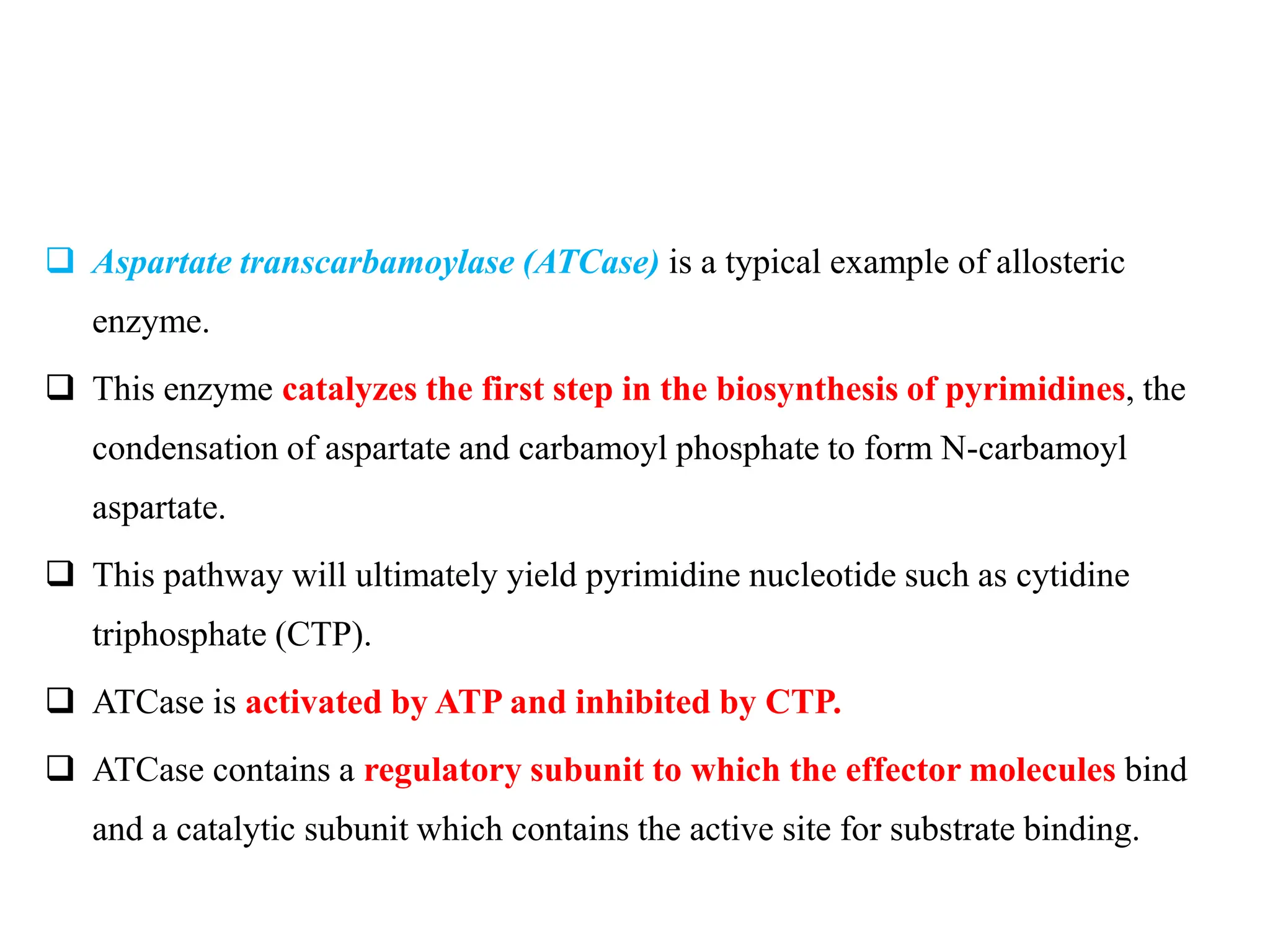  Aspartate transcarbamoylase (ATCase) is a typical example of allosteric
enzyme.
 This enzyme catalyzes the first step in the biosynthesis of pyrimidines, the
condensation of aspartate and carbamoyl phosphate to form N-carbamoyl
aspartate.
 This pathway will ultimately yield pyrimidine nucleotide such as cytidine
triphosphate (CTP).
 ATCase is activated by ATP and inhibited by CTP.
 ATCase contains a regulatory subunit to which the effector molecules bind
and a catalytic subunit which contains the active site for substrate binding.
 