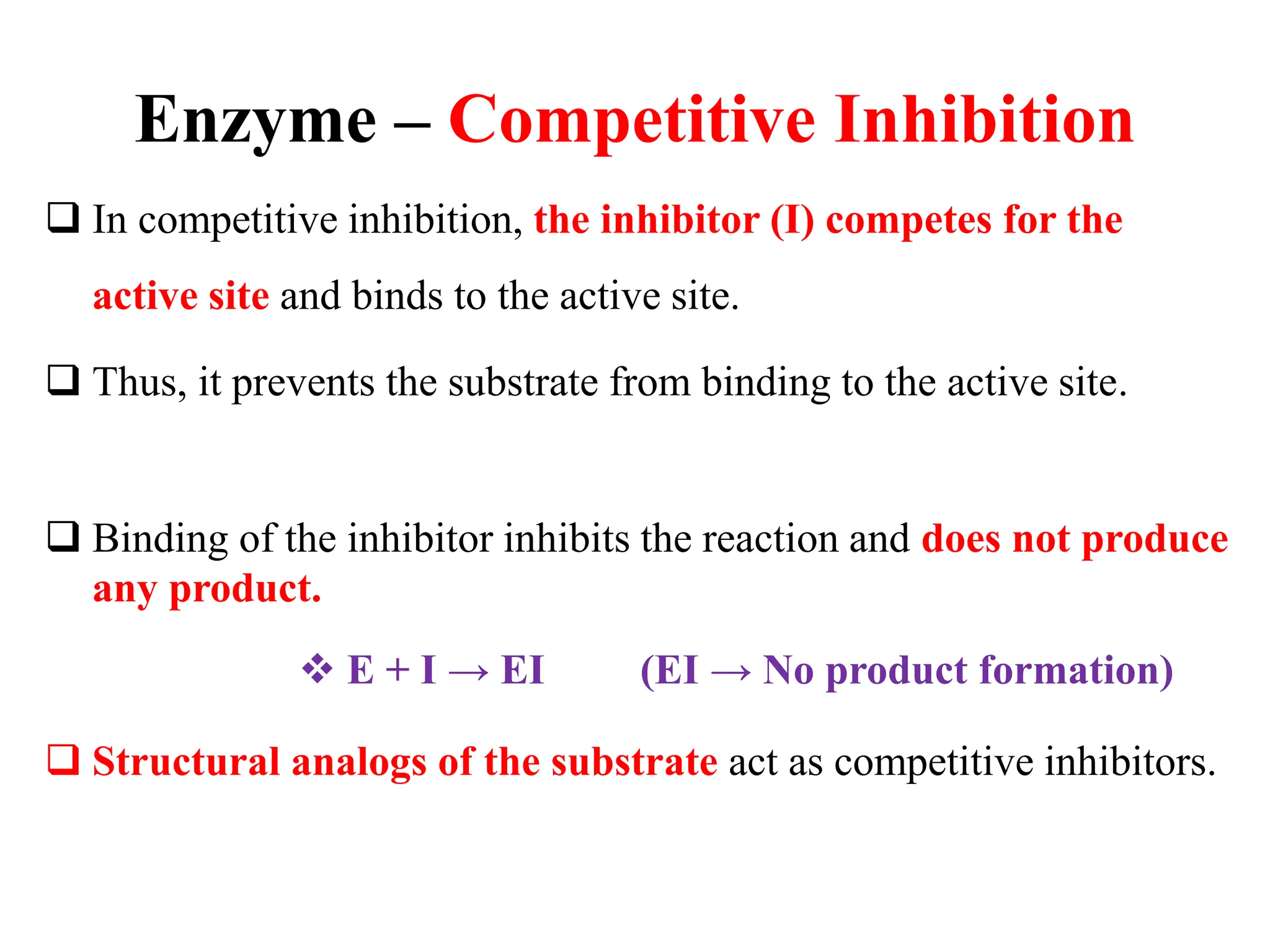 Enzyme – Competitive Inhibition
 In competitive inhibition, the inhibitor (I) competes for the
active site and binds to the active site.
 Thus, it prevents the substrate from binding to the active site.
 Binding of the inhibitor inhibits the reaction and does not produce
any product.
 E + I → EI (EI → No product formation)
 Structural analogs of the substrate act as competitive inhibitors.
 