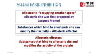 Allostearic “occupying another space”
Allosteric site was first proposed by
Jacques Monod
Substances which bind to allostearic site can
modify their activity – Allosteric effector
Allosteric effectors
Substances that bind to allosteric site and
modifies the activity of the protein
8/27/2010 24
Dr. Ashok KUmar J; ; Department of Biochemistry. MSU,
Malaysia
 